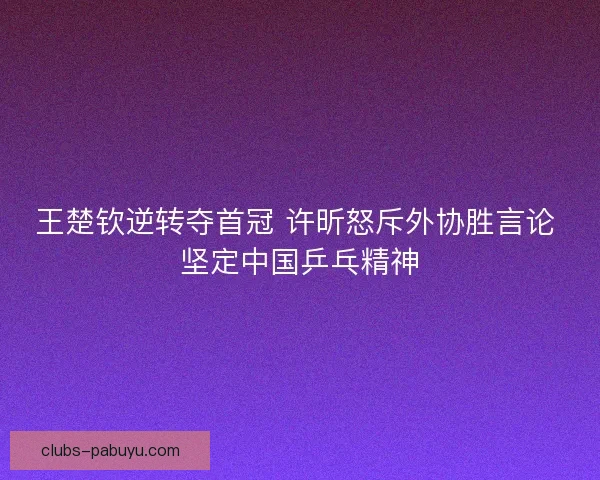 王楚钦逆转夺首冠 许昕怒斥外协胜言论 坚定中国乒乓精神 王楚钦逆转夺首冠 许昕怒斥外协胜言论 坚定中国乒乓精神