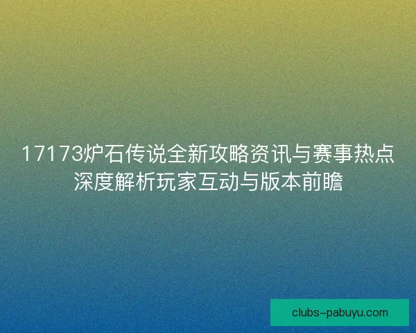 17173炉石传说全新攻略资讯与赛事热点深度解析玩家互动与版本前瞻