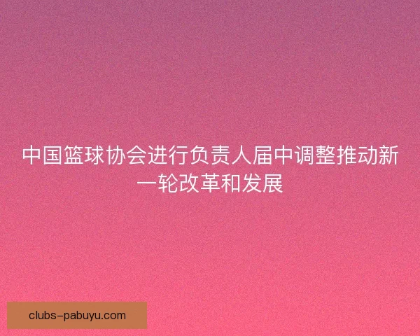 中国篮球协会进行负责人届中调整推动新一轮改革和发展