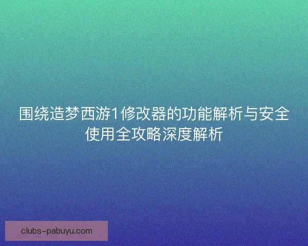 围绕造梦西游1修改器的功能解析与安全使用全攻略深度解析