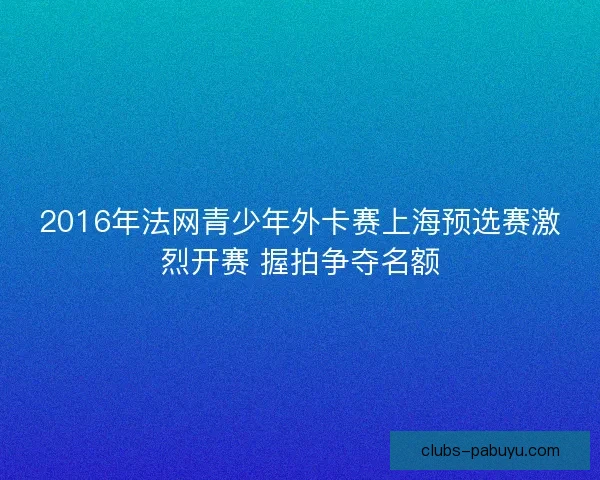 2016年法网青少年外卡赛上海预选赛激烈开赛 握拍争夺名额
