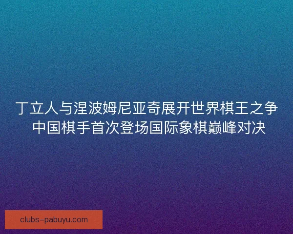 丁立人与涅波姆尼亚奇展开世界棋王之争 中国棋手首次登场国际象棋巅峰对决