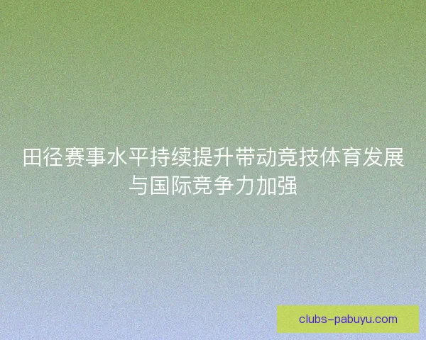 田径赛事水平持续提升带动竞技体育发展与国际竞争力加强