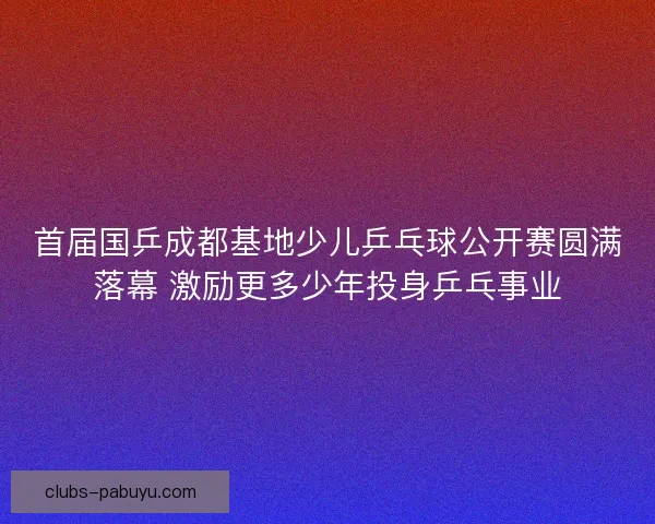 首届国乒成都基地少儿乒乓球公开赛圆满落幕 激励更多少年投身乒乓事业