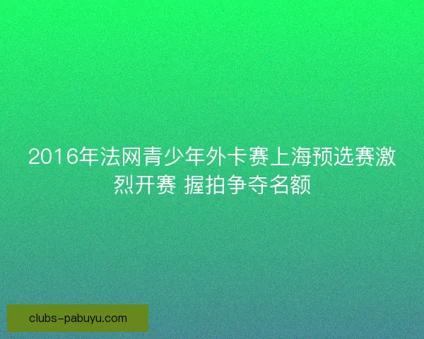 2016年法网青少年外卡赛上海预选赛激烈开赛 握拍争夺名额