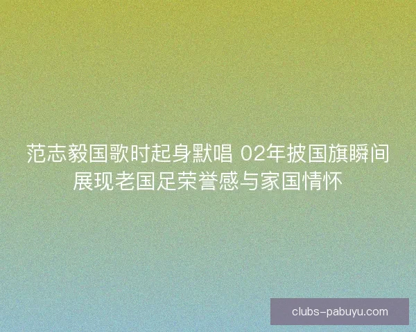 范志毅国歌时起身默唱 02年披国旗瞬间展现老国足荣誉感与家国情怀
