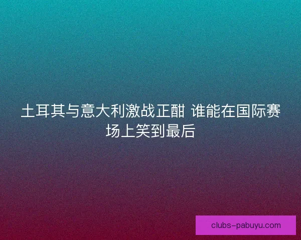 土耳其与意大利激战正酣 谁能在国际赛场上笑到最后 土耳其与意大利激战正酣 谁能在国际赛场上笑到最后