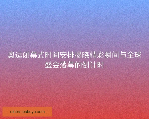 奥运闭幕式时间安排揭晓精彩瞬间与全球盛会落幕的倒计时